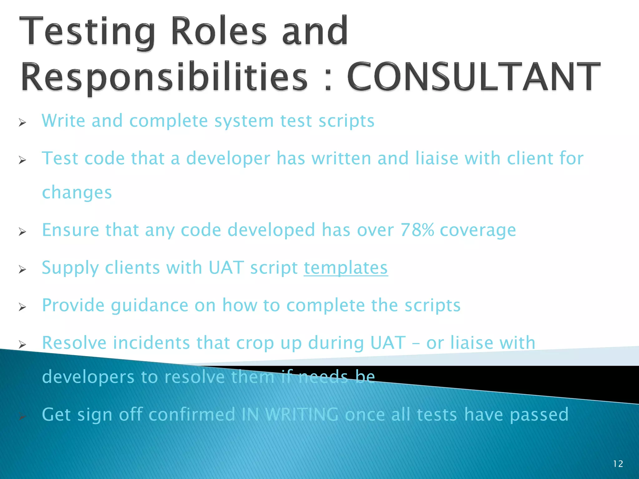    Write and complete system test scripts

   Test code that a developer has written and liaise with client for
    changes

   Ensure that any code developed has over 78% coverage

   Supply clients with UAT script templates

   Provide guidance on how to complete the scripts

   Resolve incidents that crop up during UAT – or liaise with
    developers to resolve them if needs be

   Get sign off confirmed IN WRITING once all tests have passed

                                                                        12
 