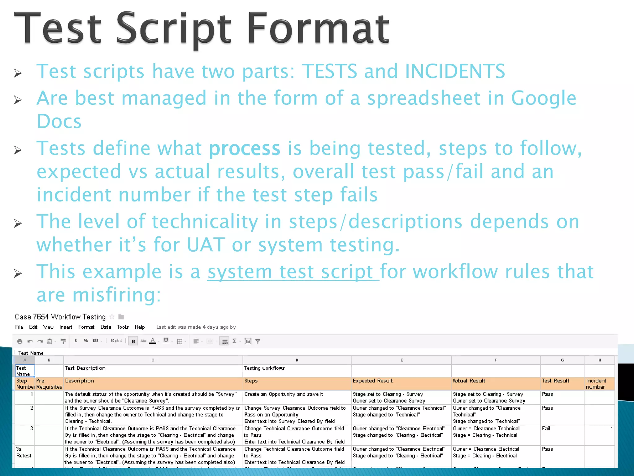    Test scripts have two parts: TESTS and INCIDENTS
   Are best managed in the form of a spreadsheet in Google
    Docs
   Tests define what process is being tested, steps to follow,
    expected vs actual results, overall test pass/fail and an
    incident number if the test step fails
   The level of technicality in steps/descriptions depends on
    whether it’s for UAT or system testing.
   This example is a system test script for workflow rules that
    are misfiring:




                                                                   14
 