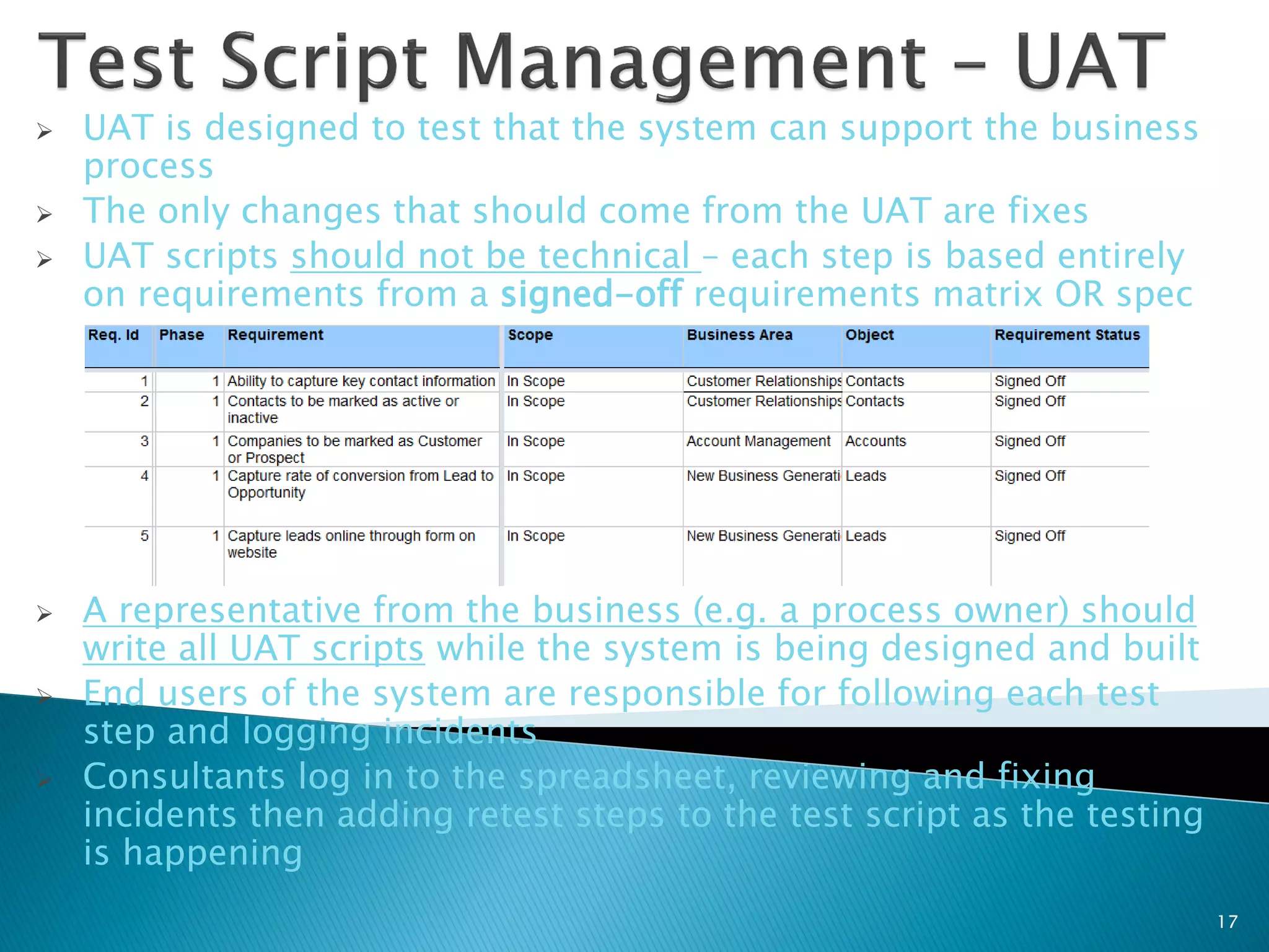    UAT is designed to test that the system can support the business
    process
   The only changes that should come from the UAT are fixes
   UAT scripts should not be technical – each step is based entirely
    on requirements from a signed-off requirements matrix OR spec




   A representative from the business (e.g. a process owner) should
    write all UAT scripts while the system is being designed and built
   End users of the system are responsible for following each test
    step and logging incidents
   Consultants log in to the spreadsheet, reviewing and fixing
    incidents then adding retest steps to the test script as the testing
    is happening
                                                                           17
 