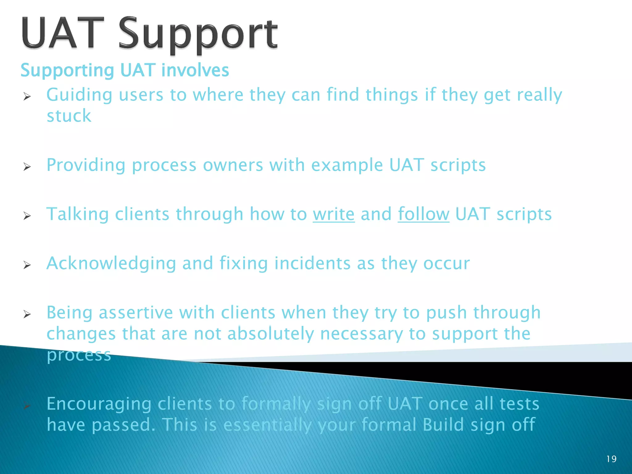 Supporting UAT involves
 Guiding users to where they can find things if they get really
  stuck

   Providing process owners with example UAT scripts

   Talking clients through how to write and follow UAT scripts

   Acknowledging and fixing incidents as they occur

   Being assertive with clients when they try to push through
    changes that are not absolutely necessary to support the
    process

   Encouraging clients to formally sign off UAT once all tests
    have passed. This is essentially your formal Build sign off
                                                                   19
 