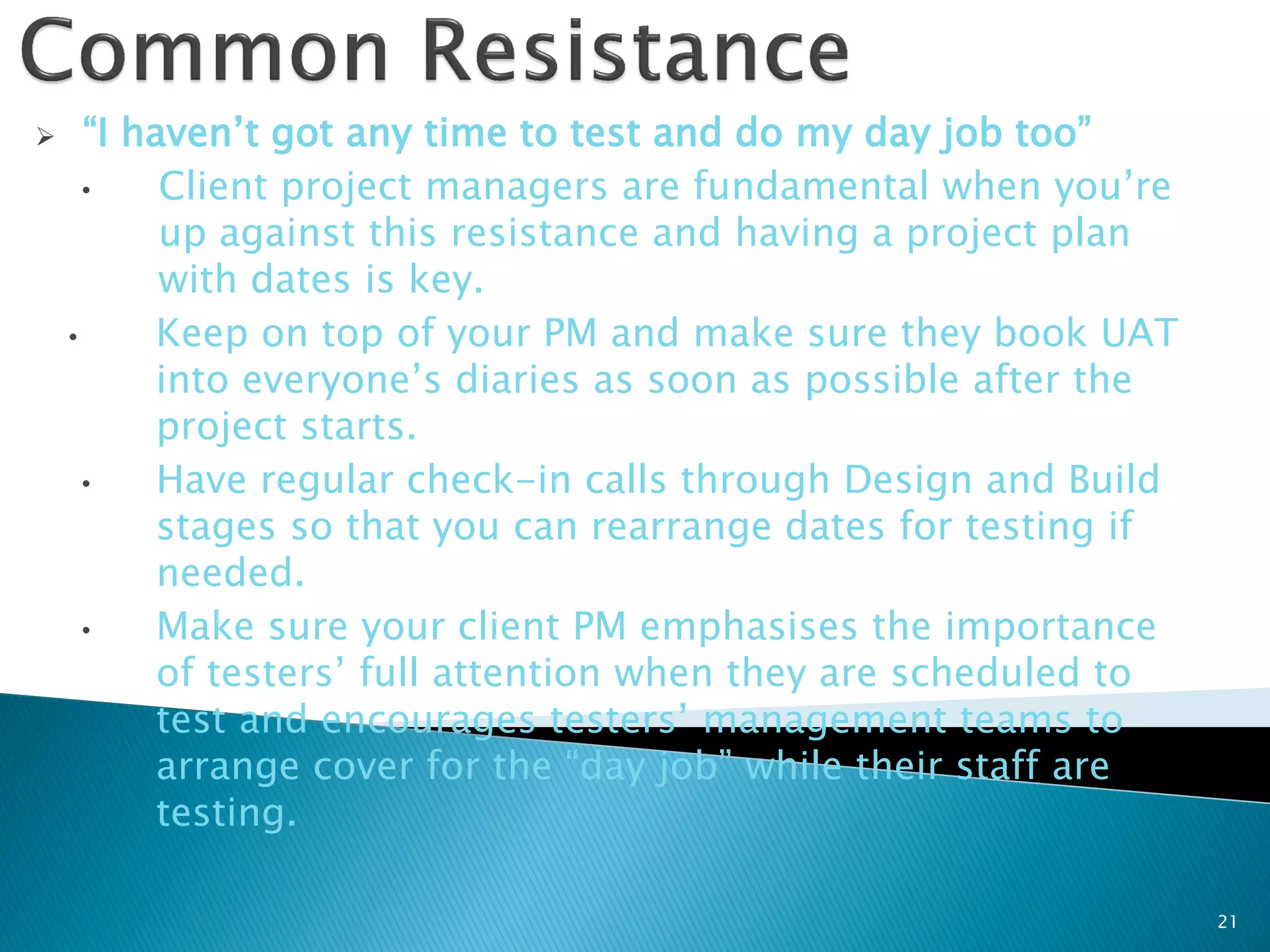      “I haven’t got any time to test and do my day job too”
      •    Client project managers are fundamental when you’re
           up against this resistance and having a project plan
           with dates is key.
    •      Keep on top of your PM and make sure they book UAT
           into everyone’s diaries as soon as possible after the
           project starts.
      •    Have regular check-in calls through Design and Build
           stages so that you can rearrange dates for testing if
           needed.
      •    Make sure your client PM emphasises the importance
           of testers’ full attention when they are scheduled to
           test and encourages testers’ management teams to
           arrange cover for the “day job” while their staff are
           testing.

                                                                   21
 