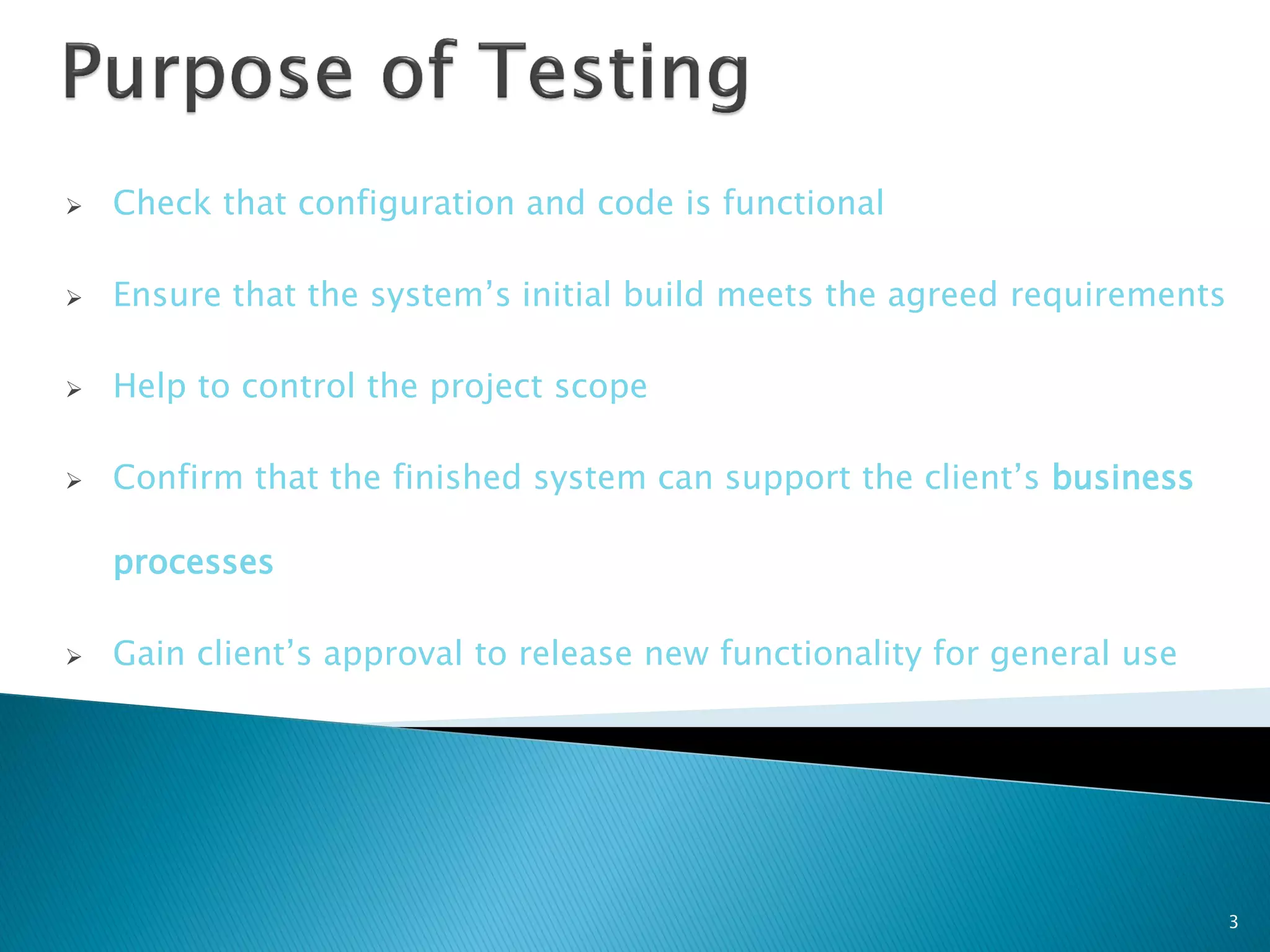    Check that configuration and code is functional

   Ensure that the system’s initial build meets the agreed requirements

   Help to control the project scope

   Confirm that the finished system can support the client’s business

    processes

   Gain client’s approval to release new functionality for general use




                                                                           3
 