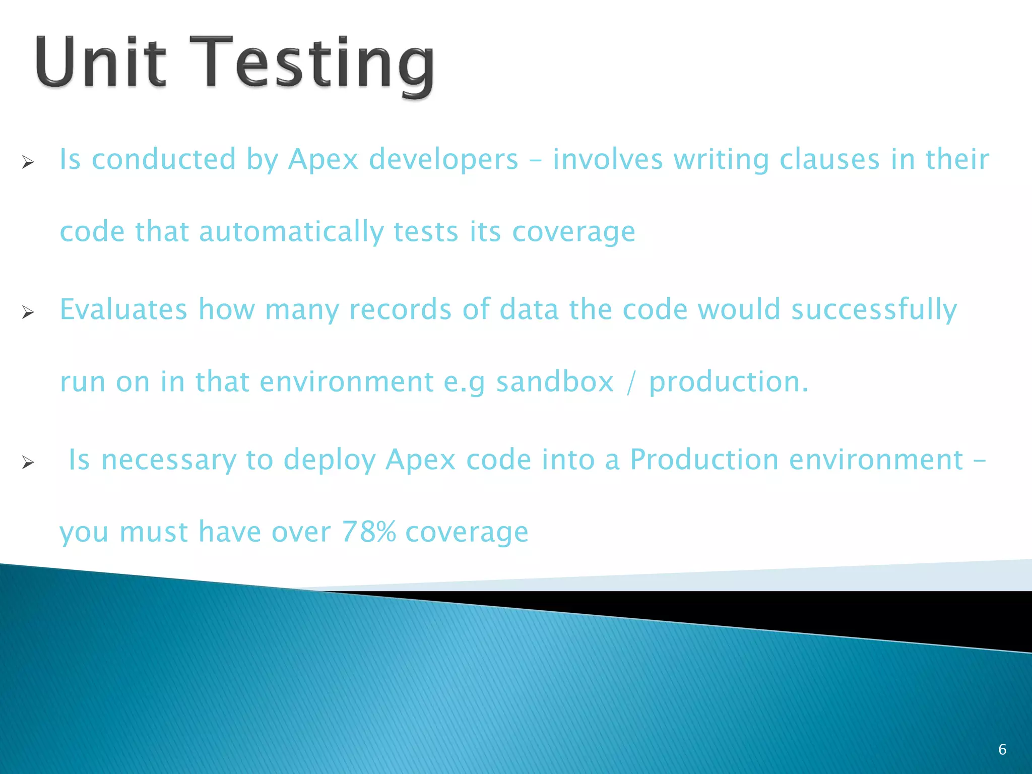    Is conducted by Apex developers – involves writing clauses in their

    code that automatically tests its coverage

   Evaluates how many records of data the code would successfully

    run on in that environment e.g sandbox / production.

   Is necessary to deploy Apex code into a Production environment –

    you must have over 78% coverage




                                                                          6
 