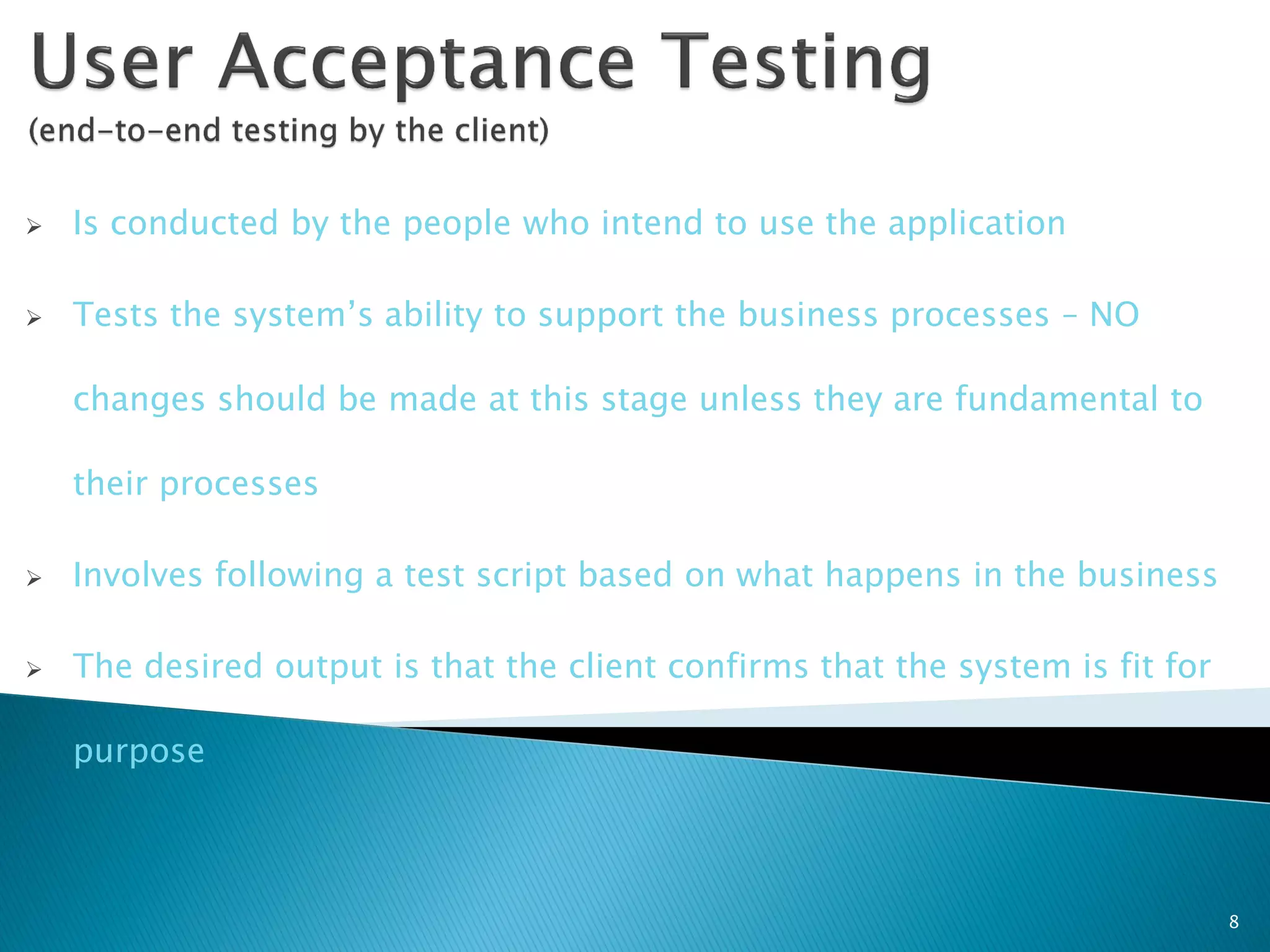    Is conducted by the people who intend to use the application

   Tests the system’s ability to support the business processes – NO

    changes should be made at this stage unless they are fundamental to

    their processes

   Involves following a test script based on what happens in the business

   The desired output is that the client confirms that the system is fit for

    purpose



                                                                                8
 