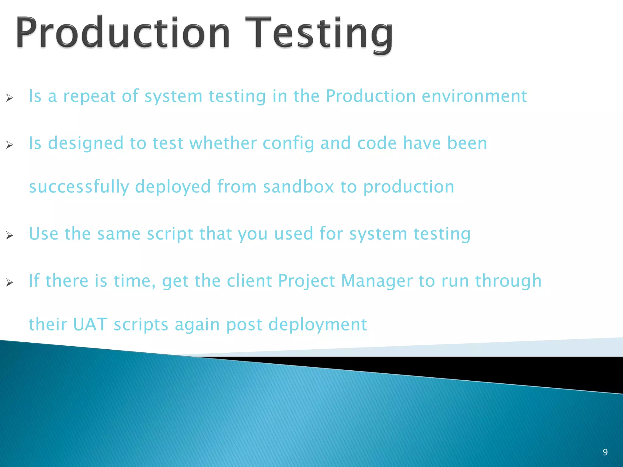    Is a repeat of system testing in the Production environment

   Is designed to test whether config and code have been

    successfully deployed from sandbox to production

   Use the same script that you used for system testing

   If there is time, get the client Project Manager to run through

    their UAT scripts again post deployment




                                                                      9
 
