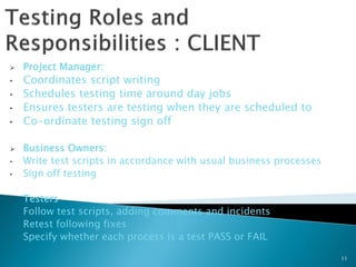    Project Manager:
•   Coordinates script writing
•   Schedules testing time around day jobs
•   Ensures testers are testing when they are scheduled to
•   Co-ordinate testing sign off

   Business Owners:
•   Write test scripts in accordance with usual business processes
•   Sign off testing

   Testers
•   Follow test scripts, adding comments and incidents
•   Retest following fixes
•   Specify whether each process is a test PASS or FAIL

                                                                     11
 