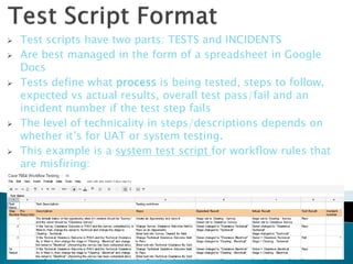    Test scripts have two parts: TESTS and INCIDENTS
   Are best managed in the form of a spreadsheet in Google
    Docs
   Tests define what process is being tested, steps to follow,
    expected vs actual results, overall test pass/fail and an
    incident number if the test step fails
   The level of technicality in steps/descriptions depends on
    whether it’s for UAT or system testing.
   This example is a system test script for workflow rules that
    are misfiring:




                                                                   14
 