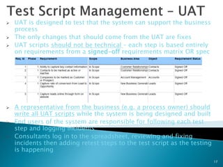    UAT is designed to test that the system can support the business
    process
   The only changes that should come from the UAT are fixes
   UAT scripts should not be technical – each step is based entirely
    on requirements from a signed-off requirements matrix OR spec




   A representative from the business (e.g. a process owner) should
    write all UAT scripts while the system is being designed and built
   End users of the system are responsible for following each test
    step and logging incidents
   Consultants log in to the spreadsheet, reviewing and fixing
    incidents then adding retest steps to the test script as the testing
    is happening
                                                                           17
 