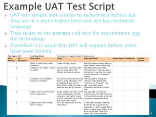    UAT test scripts look similar to system test scripts but
    they are at a much higher level and use less technical
    language
   They relate to the process and test the requirement, not
    the technology
   Therefore it is usual that UAT will happen before users
    have been trained




                                                               18
 