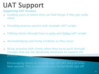 Supporting UAT involves
 Guiding users to where they can find things if they get really
  stuck

   Providing process owners with example UAT scripts

   Talking clients through how to write and follow UAT scripts

   Acknowledging and fixing incidents as they occur

   Being assertive with clients when they try to push through
    changes that are not absolutely necessary to support the
    process

   Encouraging clients to formally sign off UAT once all tests
    have passed. This is essentially your formal Build sign off
                                                                   19
 