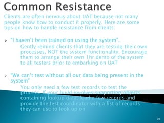 Clients are often nervous about UAT because not many
people know how to conduct it properly. Here are some
tips on how to handle resistance from clients:

   “I haven’t been trained on using the system”.
         Gently remind clients that they are testing their own
         processes, NOT the system functionality. Encourage
         them to arrange their own 1hr demo of the system
         to all testers prior to embarking on UAT

   “We can’t test without all our data being present in the
    system”
        You only need a few test records to test the
        process. If your build involves supporting objects
        containing lookup data, load a few records and
        provide the test coordinator with a list of records
        they can use to look up on
                                                                 20
 