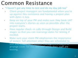      “I haven’t got any time to test and do my day job too”
      •    Client project managers are fundamental when you’re
           up against this resistance and having a project plan
           with dates is key.
    •      Keep on top of your PM and make sure they book UAT
           into everyone’s diaries as soon as possible after the
           project starts.
      •    Have regular check-in calls through Design and Build
           stages so that you can rearrange dates for testing if
           needed.
      •    Make sure your client PM emphasises the importance
           of testers’ full attention when they are scheduled to
           test and encourages testers’ management teams to
           arrange cover for the “day job” while their staff are
           testing.

                                                                   21
 