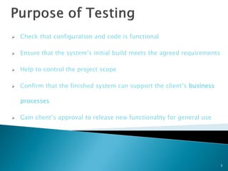    Check that configuration and code is functional

   Ensure that the system’s initial build meets the agreed requirements

   Help to control the project scope

   Confirm that the finished system can support the client’s business

    processes

   Gain client’s approval to release new functionality for general use




                                                                           3
 