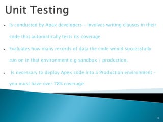    Is conducted by Apex developers – involves writing clauses in their

    code that automatically tests its coverage

   Evaluates how many records of data the code would successfully

    run on in that environment e.g sandbox / production.

   Is necessary to deploy Apex code into a Production environment –

    you must have over 78% coverage




                                                                          6
 