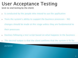    Is conducted by the people who intend to use the application

   Tests the system’s ability to support the business processes – NO

    changes should be made at this stage unless they are fundamental to

    their processes

   Involves following a test script based on what happens in the business

   The desired output is that the client confirms that the system is fit for

    purpose



                                                                                8
 