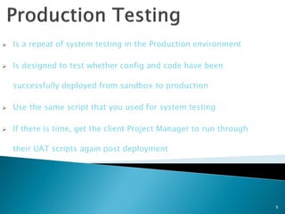    Is a repeat of system testing in the Production environment

   Is designed to test whether config and code have been

    successfully deployed from sandbox to production

   Use the same script that you used for system testing

   If there is time, get the client Project Manager to run through

    their UAT scripts again post deployment




                                                                      9
 