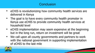 Conclusion
• eCHIS is revolutionizing how community health services are
delivered in Kenya
• The goal is to have every community health promoter in
Kenya use eCHIS to provide community health services at
household level
• eCHIS implementation may seem expensive at the beginning
but in the long run, return on investment will be great
• We call upon all county governments and partners to work
with the national government in supporting implementation
of eCHIS to the last mile
 