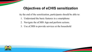 Objectives of eCHIS sensitization
By the end of the sensitization, participants should be able to:
1. Understand the basic features in a smartphone
2. Navigate the eCHIS App and perform actions.
3. Use eCHIS to provide services at the household
 