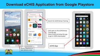 Download eCHIS Application from Google Playstore
Access Playstore on
your phone screen
Search for eCHIS Kenya Training
- Click open on the eCHIS Kenya
Training app
- Select Install and allow the app
to get to 100% downloaded
eCHIS App
 