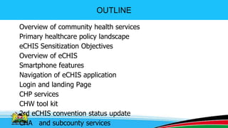 OUTLINE
Overview of community health services
Primary healthcare policy landscape
eCHIS Sensitization Objectives
Overview of eCHIS
Smartphone features
Navigation of eCHIS application
Login and landing Page
CHP services
CHW tool kit
2rd eCHIS convention status update
CHA and subcounty services 2
 