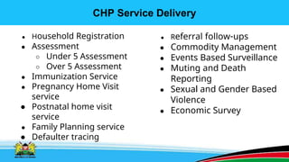 CHP Service Delivery
● Household Registration
● Assessment
○ Under 5 Assessment
○ Over 5 Assessment
● Immunization Service
● Pregnancy Home Visit
service
● Postnatal home visit
service
● Family Planning service
● Defaulter tracing
● Referral follow-ups
● Commodity Management
● Events Based Surveillance
● Muting and Death
Reporting
● Sexual and Gender Based
Violence
● Economic Survey
 