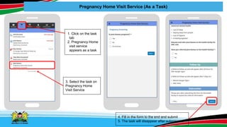 Pregnancy Home Visit Service (As a Task)
1. Click on the task
tab
2. Pregnancy Home
visit service
appears as a task
3. Select the task on
Pregnancy Home
Visit Service
4. Fill in the form to the end and submit
5. The task will disappear after submission
 