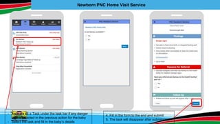 Newborn PNC Home Visit Service
- Appears as a Task under the task bar if any danger
sign is selected in the previous action for the baby
- Select the task and fill in the baby’s details
4. Fill in the form to the end and submit
5. The task will disappear after submission
 