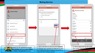 Muting Service
1. Form appears for all registered people
2. Select New Action tab and select Mute
Person or Mute Household Service
3. Fill in the form to the end and submit
4. Ensure you connect to internet to sync
your data and send a task to the CHA to
approve the muting request
3. Once approved by the CHA,
the muted client is GREYED out
and the CHV will not receive
more tasks for the client
 