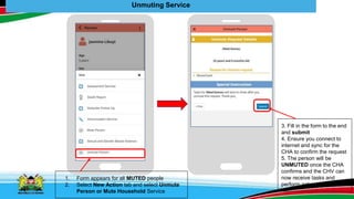 Unmuting Service
1. Form appears for all MUTED people
2. Select New Action tab and select Unmute
Person or Mute Household Service
3. Fill in the form to the end
and submit
4. Ensure you connect to
internet and sync for the
CHA to confirm the request
5. The person will be
UNMUTED once the CHA
confirms and the CHV can
now receive tasks and
perform actions
 