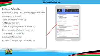 Referral Follow Up
Referral follow up tasks will be triggered based
on service rendered.
Types of referral follow up
1.ANC danger sign
2.PNC danger sign referral follow up
3.Immunization Referral follow up
2.GBV referral follow up
3.Growth Monitoring
4,Under 5 danger sign referral form
Referral Follow up
 