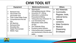 CHW TOOL KIT
Equipment Medicines/Consumers Others
⮚ Backpack bag
⮚ Glucometer and
glucometer strip
⮚ Color Coded Salter Scale
⮚ Comprehensive first aid
box
⮚ BP Machine
⮚ Biohazard Box
⮚ Biosafety Box
⮚ Digital Thermometer
⮚ MUAC Tape
⮚ Albendazole
400mg/Mebendazole 100mg
⮚ Amoxicilin DT- 250mg
⮚ Artemether Lumefantrine
⮚ Paracetamol 500mg
⮚ Tetracycline Eye Ointment 1%
⮚ Low Osmolarity Oral
Rehydration Salts (ORS)
20.5g/L
⮚ Zinc Sulphate 20mg
⮚ Povidone Iodine Solution
⮚ Chlorine/flocculant (coagulant
and disinfectant) Chlorine-clear
water.
⮚ IEC Materials
⮚ Commodity
Register, tools,
referral forms
⮚ Female
condoms
⮚ Male Condoms
⮚ Medical
Dispensing
Envelopes
⮚ PHONE
 