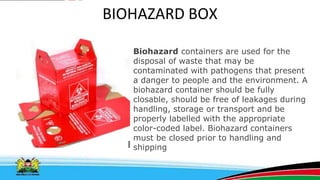BIOHAZARD BOX
Biohazard containers are used for the
disposal of waste that may be
contaminated with pathogens that present
a danger to people and the environment. A
biohazard container should be fully
closable, should be free of leakages during
handling, storage or transport and be
properly labelled with the appropriate
color-coded label. Biohazard containers
must be closed prior to handling and
shipping
 