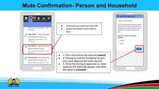 Mute Confirmation- Person and Household
● Accessed as a task from the CHP
● Select the Death Confirmation
task
● 3. Fill in the form to the end and submit
● 4. Ensure to connect to internet to sync
your work approve the mute request
● 5. Once the muting is approved no more
tasks for the client will appear until when
the client is unmuted
 