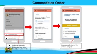 Commodities Order
● Select the specific CU
● Click on the New action
● Select Commodities Order
Ensure you submit once the
service is complete
 