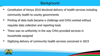Background
• Constitution of Kenya 2010 devolved delivery of health services including
community health to county governments
• Printing of data tools became a challenge and CHVs worked without
requisite data collection and reporting tools
• There was no uniformity in the way CHVs provided services in
households assigned
• Digitizing delivery of community health services conceived in 2019
 