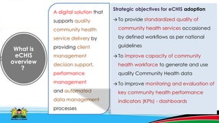 What is
eCHIS
overview
?
A digital solution that
supports quality
community health
service delivery by
providing client
management
decision support,
performance
management
and automated
data management
processes
Strategic objectives for eCHIS adoption
→To provide standardized quality of
community health services occasioned
by defined workflows as per national
guidelines
→To improve capacity of community
health workforce to generate and use
quality Community Health data
→To improve monitoring and evaluation of
key community health performance
indicators (KPIs) - dashboards
 