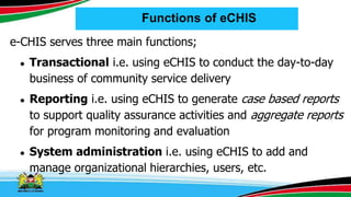 Functions of eCHIS
e-CHIS serves three main functions;
● Transactional i.e. using eCHIS to conduct the day-to-day
business of community service delivery
● Reporting i.e. using eCHIS to generate case based reports
to support quality assurance activities and aggregate reports
for program monitoring and evaluation
● System administration i.e. using eCHIS to add and
manage organizational hierarchies, users, etc.
 