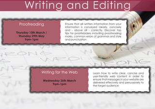 Writing and Editing
Proofreading
Thursday 13th March /
Thursday 29th May
9am-1pm

Ensure that all written information from your
information is conveyed clearly, concisely
and - above all - correctly. Discover top
tips for proofreaders including proofreading
marks, common errors of grammar and style
and punctuation

Writing for the Web
Wednesday 26th March
9am-1pm

Learn how to write clear, concise and
user-friendly web content in order to
ensure that messages in your website are
delivered effecively and persuasively to
the target audience

 