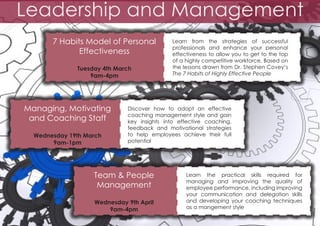Leadership and Management
7 Habits Model of Personal
Effectiveness
Tuesday 4th March
9am-4pm

Managing, Motivating
and Coaching Staff
Wednesday 19th March
9am-1pm

Learn from the strategies of successful
professionals and enhance your personal
effectiveness to allow you to get to the top
of a highly competitive workforce. Based on
the lessons drawn from Dr. Stephen Covey’s
The 7 Habits of Highly Effective People

Discover how to adopt an effective
coaching management style and gain
key insights into effective coaching,
feedback and motivational strategies
to help employees achieve their full
potential

Team & People
Management
Wednesday 9th April
9am-4pm

Learn the practical skills required for
managing and improving the quality of
employee performance, including improving
your communication and delegation skills
and developing your coaching techniques
as a mangement style

 