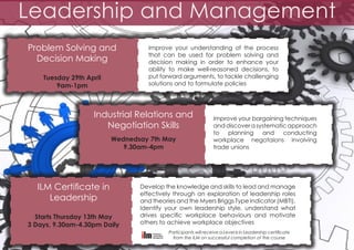 Leadership and Management
Problem Solving and
Decision Making
Tuesday 29th April
9am-1pm

Improve your understanding of the process
that can be used for problem solving and
decision making in order to enhance your
ability to make well-reasoned decisions, to
put forward arguments, to tackle challenging
solutions and to formulate policies

Industrial Relations and
Negotiation Skills
Wednedsay 7th May
9.30am-4pm

ILM Certificate in
Leadership
Starts Thursday 13th May
3 Days, 9.30am-4.30pm Daily

Improve your bargaining techniques
and discover a systematic approach
to planning and conducting
workplace negotaions involving
trade unions

Develop the knowledge and skills to lead and manage
effectively through an exploration of leadership roles
and theories and the Myers Briggs Type Indicator (MBTI).
Identify your own leadership style, understand what
drives specific workplace behaviours and motivate
others to achieve workplace objectives
Participants will receive a Level 6 in Leadership certificate
from the ILM on successful completion of the course

 