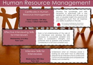 Human Resource Management
Certificate in Human
Resource Management
Starts Tuesday 13th May
3 Days, 9.30am-4pm Daily

Effective Interviewing Skills
for Interviewers
Wednesday 21st May
9am-1pm

Develop the knowledge and skills
necessary to effectively fulfil a role
dealing with staffing and HR issues and
gain a valuable insight into practical HR
management issues that will maximise
your ability to perform in the role
this course is endorsed by the Institute
of Leadership and Management (ILM)

Gain a full understanding of the role of
an interviewer and develop the skills
necessary to successfully establish and
assess a candidate’s strengths and
potential and to question and evaluate
candidates in a fair and consistent way

Interview Skills for
Interviewees
Wednesday 28th May
9am-1pm

Understand what an interview panel is
looking for and learn how to effectively
prepare for an interview and to outline and
communicate strengths and competencies
clearly and confidently

 