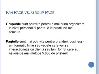 FAN PAGE VS. GROUP PAGE

Grupurile sunt potrivite pentru o mai buna organizare
 la nivel personal si pentru o interactiune...