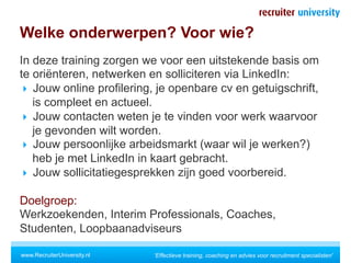 Welke onderwerpen? Voor wie?
In deze training zorgen we voor een uitstekende basis om
te oriënteren, netwerken en solliciteren via LinkedIn:
  Jouw online profilering, je openbare cv en getuigschrift,
   is compleet en actueel.
  Jouw contacten weten je te vinden voor werk waarvoor
   je gevonden wilt worden.
  Jouw persoonlijke arbeidsmarkt (waar wil je werken?)
   heb je met LinkedIn in kaart gebracht.
  Jouw sollicitatiegesprekken zijn goed voorbereid.

Doelgroep:
Werkzoekenden, Interim Professionals, Coaches,
Studenten, Loopbaanadviseurs

www.RecruiterUniversity.nl   'Effectieve training, coaching en advies voor recruitment specialisten'
 