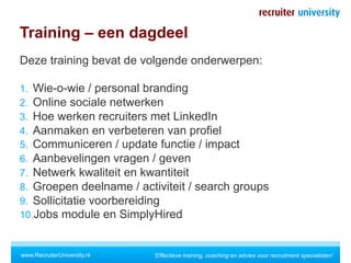 Training – een dagdeel
Deze training bevat de volgende onderwerpen:

1.  Wie-o-wie / personal branding
2.  Online sociale netwerken
3.  Hoe werken recruiters met LinkedIn
4.  Aanmaken en verbeteren van profiel
5.  Communiceren / update functie / impact
6.  Aanbevelingen vragen / geven
7.  Netwerk kwaliteit en kwantiteit
8.  Groepen deelname / activiteit / search groups
9.  Sollicitatie voorbereiding
10. Jobs module en SimplyHired


www.RecruiterUniversity.nl   'Effectieve training, coaching en advies voor recruitment specialisten'
 