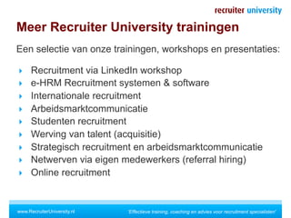 Meer Recruiter University trainingen
Een selectie van onze trainingen, workshops en presentaties:

  Recruitment via LinkedIn workshop
  e-HRM Recruitment systemen & software
  Internationale recruitment
  Arbeidsmarktcommunicatie
  Studenten recruitment
  Werving van talent (acquisitie)
  Strategisch recruitment en arbeidsmarktcommunicatie
  Netwerven via eigen medewerkers (referral hiring)
  Online recruitment



www.RecruiterUniversity.nl   'Effectieve training, coaching en advies voor recruitment specialisten'
 