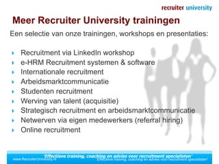 Meer Recruiter University trainingen
Een selectie van onze trainingen, workshops en presentaties:

  Recruitment via LinkedIn workshop
  e-HRM Recruitment systemen & software
  Internationale recruitment
  Arbeidsmarktcommunicatie
  Studenten recruitment
  Werving van talent (acquisitie)
  Strategisch recruitment en arbeidsmarktcommunicatie
  Netwerven via eigen medewerkers (referral hiring)
  Online recruitment



                   'Effectieve training, coaching en advies voor recruitment specialisten'
 www.RecruiterUniversity.nl                 'Effectieve training, coaching en advies voor recruitment specialisten'
 