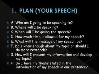    A. Who am I going to be speaking to?
   B. Where will I be speaking?
   C. When will I be giving the speech?
   D. How much time is allowed for my speech?
   E. What will the message of my speech be?
   F. Do I know enough about my topic or should I
       do more research?
   G. How will I present my information and develop
       my topic?
   H. Do I have my thesis stated in the
       introduction of my speech in one sentence?
 
