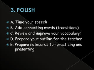  A. Time your speech
 B. Add connecting words (transitions)
 C. Review and improve your vocabulary:
 D. Prepare your outline for the teacher
 E. Prepare notecards for practicing and
     presenting
 