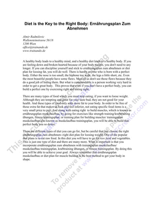 Diet is the Key to the Right Body: Ernährungsplan Zum
                        Abnehmen
Almir Radmilovic
Wallensteinstrasse 56/18
1200 Wien
office@trainando.de
www.trainando.de


A healthy body leads to a healthy mind, and a healthy diet leads to a healthy body. If you
are feeling down and broken hearted because of your body weight, you don't need to any
longer. If you can discipline yourself and stick to ernährungsplan zum abnehmen or diet
plan for loosing fat, you will do well. There is hardly anyone who is born with a perfect
body. Either the nose is too small, the hipbone too wide, the legs a little short, etc. Even
the most beautiful people have some flaws. Most of us don't see those flaws because they
do a good job of hiding them. But what is commendable is a person working very hard in
order to get a great body. This proves that even if you don't have a perfect body, you can
build a perfect one by exercising right and eating right.

There are many types of food which you must stop eating, if you want to loose weight.
Although they are tempting and great for your taste bud, they are not good for your
health. And these types of food only adds more fat to your body. In order to be free of
those extra fat that makes us look and feel inferior, not eating specific food items is a
very small price to pay. And along with eating right to build muscles, which is known as
ernährungsplan muskelaufbau, by going for exercises like strength training/krafttraining
übungen, fitness trainingsplan, or training plan for building muscles/ trainingsplan
muskelaufbau also known as muskelaufbau trainingsplan, you will be able to build that
perfect body you so desire.

There are different types of diet you can go for, but be careful that you choose the right
ernährungsplan zum abnehmen--right diet plan for loosing weight. One of the popular
diet plans is to eat raw food. In this diet you will have to go for raw food and vegetables.
This is just one type of diet and there are many more. What is important is that you
incorporate ernährungsplan zum abnehmen with trainingsplan muskelaufbau/
muskelaufbau trainingsplan, krafttraining übungen, or fitness trainingsplan. By doing this
you will be able to achieve your goal. Always remember that ernährungsplan
muskelaufbau or diet plan for muscle buildup is the best method to get your body in
shape.
 