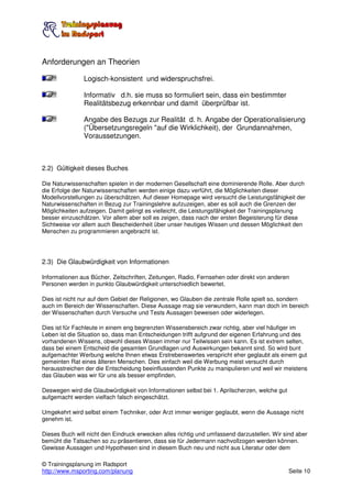 Anforderungen an Theorien

               Logisch-konsistent und widerspruchsfrei.

               Informativ d.h. sie muss so formuliert sein, dass ein bestimmter
               Realitätsbezug erkennbar und damit überprüfbar ist.

               Angabe des Bezugs zur Realität d. h. Angabe der Operationalisierung
               ("Übersetzungsregeln "auf die Wirklichkeit), der Grundannahmen,
               Voraussetzungen.



2.2) Gültigkeit dieses Buches

Die Naturwissenschaften spielen in der modernen Gesellschaft eine dominierende Rolle. Aber durch
die Erfolge der Naturwissenschaften werden einige dazu verführt, die Möglichkeiten dieser
Modellvorstellungen zu überschätzen. Auf dieser Homepage wird versucht die Leistungsfähigkeit der
Naturwissenschaften in Bezug zur Trainingslehre aufzuzeigen, aber es soll auch die Grenzen der
Möglichkeiten aufzeigen. Damit gelingt es vielleicht, die Leistungsfähigkeit der Trainingsplanung
besser einzuschätzen. Vor allem aber soll es zeigen, dass nach der ersten Begeisterung für diese
Sichtweise vor allem auch Bescheidenheit über unser heutiges Wissen und dessen Möglichkeit den
Menschen zu programmieren angebracht ist.




2.3) Die Glaubwürdigkeit von Informationen

Informationen aus Bücher, Zeitschriften, Zeitungen, Radio, Fernsehen oder direkt von anderen
Personen werden in punkto Glaubwürdigkeit unterschiedlich bewertet.

Dies ist nicht nur auf dem Gebiet der Religionen, wo Glauben die zentrale Rolle spielt so, sondern
auch im Bereich der Wissenschaften. Diese Aussage mag sie verwundern, kann man doch im bereich
der Wissenschaften durch Versuche und Tests Aussagen beweisen oder widerlegen.

Dies ist für Fachleute in einem eng begrenzten Wissensbereich zwar richtig, aber viel häufiger im
Leben ist die Situation so, dass man Entscheidungen trifft aufgrund der eigenen Erfahrung und des
vorhandenen Wissens, obwohl dieses Wissen immer nur Teilwissen sein kann. Es ist extrem selten,
dass bei einem Entscheid die gesamten Grundlagen und Auswirkungen bekannt sind. So wird bunt
aufgemachter Werbung welche Ihnen etwas Erstrebenswertes verspricht eher geglaubt als einem gut
gemeinten Rat eines älteren Menschen. Dies einfach weil die Werbung meist versucht durch
herausstreichen der die Entscheidung beeinflussenden Punkte zu manipulieren und weil wir meistens
das Glauben was wir für uns als besser empfinden.

Deswegen wird die Glaubwürdigkeit von Informationen selbst bei 1. Aprilscherzen, welche gut
aufgemacht werden vielfach falsch eingeschätzt.

Umgekehrt wird selbst einem Techniker, oder Arzt immer weniger geglaubt, wenn die Aussage nicht
genehm ist.

Dieses Buch will nicht den Eindruck erwecken alles richtig und umfassend darzustellen. Wir sind aber
bemüht die Tatsachen so zu präsentieren, dass sie für Jedermann nachvollzogen werden können.
Gewisse Aussagen und Hypothesen sind in diesem Buch neu und nicht aus Literatur oder dem

© Trainingsplanung im Radsport
http://www.msporting.com/planung                                                              Seite 10
 